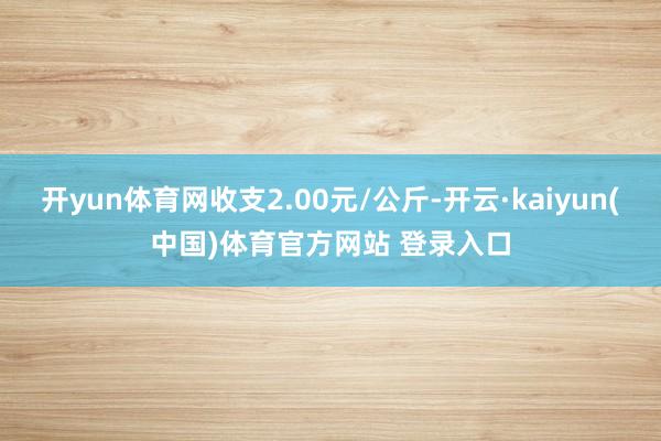 开yun体育网收支2.00元/公斤-开云·kaiyun(中国)体育官方网站 登录入口