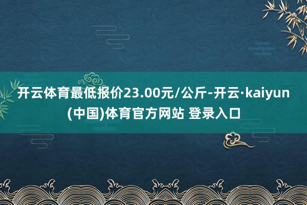 开云体育最低报价23.00元/公斤-开云·kaiyun(中国)体育官方网站 登录入口