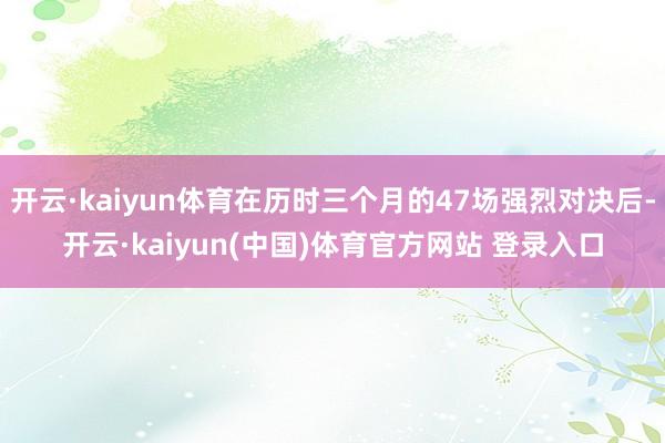 开云·kaiyun体育在历时三个月的47场强烈对决后-开云·kaiyun(中国)体育官方网站 登录入口