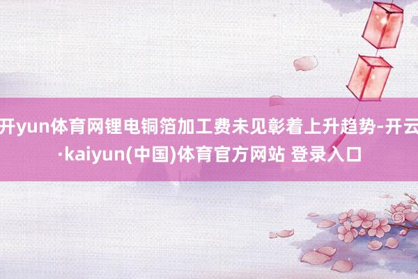 开yun体育网锂电铜箔加工费未见彰着上升趋势-开云·kaiyun(中国)体育官方网站 登录入口