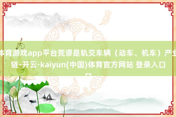 体育游戏app平台荒谬是轨交车辆（动车、机车）产业链-开云·kaiyun(中国)体育官方网站 登录入口