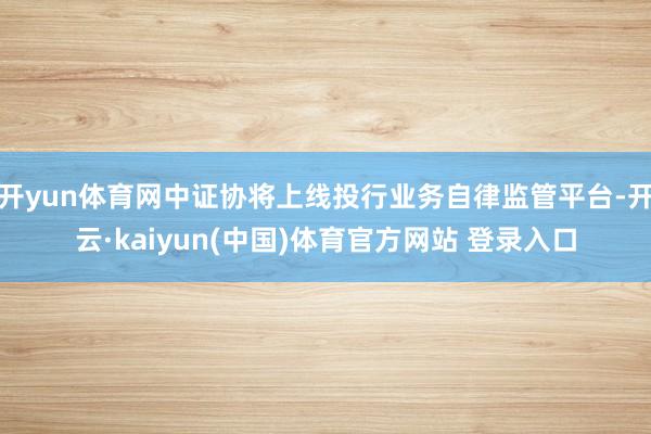 开yun体育网中证协将上线投行业务自律监管平台-开云·kaiyun(中国)体育官方网站 登录入口