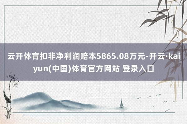 云开体育扣非净利润赔本5865.08万元-开云·kaiyun(中国)体育官方网站 登录入口