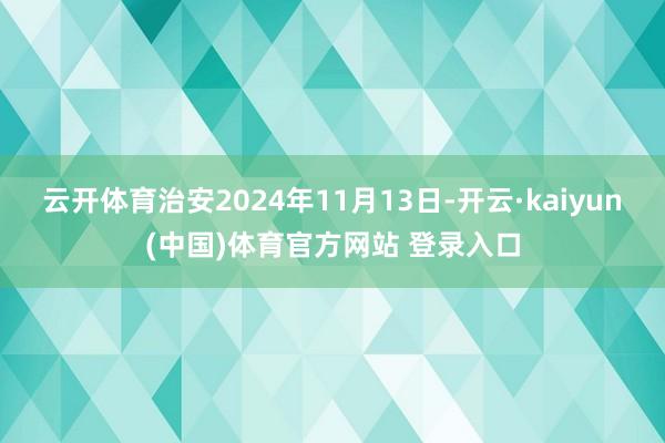 云开体育治安2024年11月13日-开云·kaiyun(中国)体育官方网站 登录入口