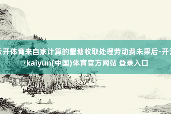 云开体育来自家计算的蟹塘收取处理劳动费未果后-开云·kaiyun(中国)体育官方网站 登录入口