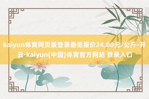 kaiyun体育网页版登录最低报价24.00元/公斤-开云·kaiyun(中国)体育官方网站 登录入口