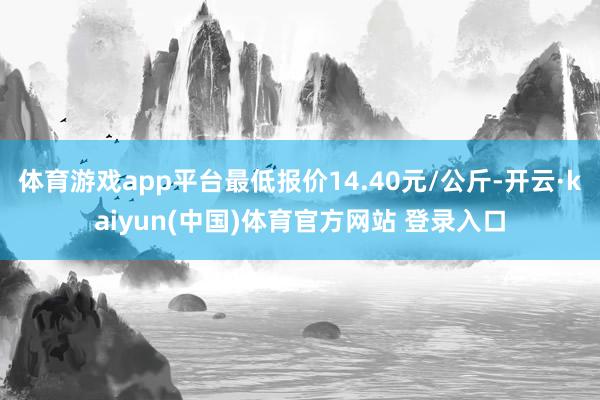 体育游戏app平台最低报价14.40元/公斤-开云·kaiyun(中国)体育官方网站 登录入口