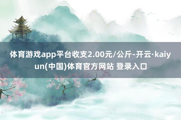 体育游戏app平台收支2.00元/公斤-开云·kaiyun(中国)体育官方网站 登录入口