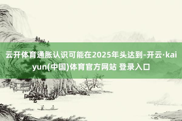 云开体育通胀认识可能在2025年头达到-开云·kaiyun(中国)体育官方网站 登录入口