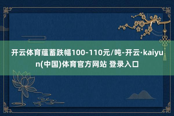 开云体育蕴蓄跌幅100-110元/吨-开云·kaiyun(中国)体育官方网站 登录入口