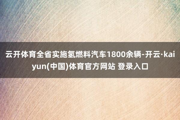 云开体育全省实施氢燃料汽车1800余辆-开云·kaiyun(中国)体育官方网站 登录入口