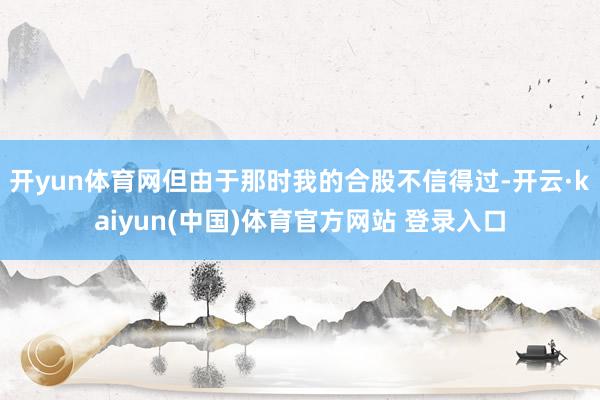 开yun体育网但由于那时我的合股不信得过-开云·kaiyun(中国)体育官方网站 登录入口