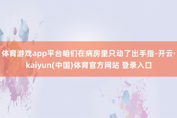 体育游戏app平台咱们在病房里只动了出手指-开云·kaiyun(中国)体育官方网站 登录入口