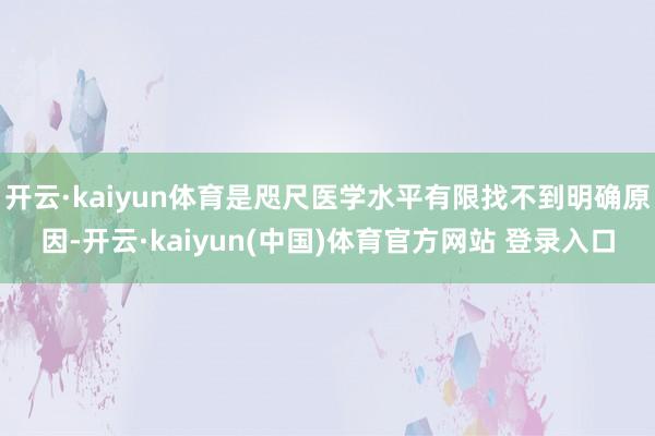 开云·kaiyun体育是咫尺医学水平有限找不到明确原因-开云·kaiyun(中国)体育官方网站 登录入口