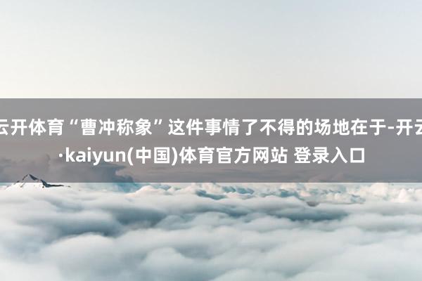 云开体育“曹冲称象”这件事情了不得的场地在于-开云·kaiyun(中国)体育官方网站 登录入口