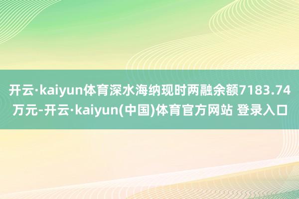 开云·kaiyun体育深水海纳现时两融余额7183.74万元-开云·kaiyun(中国)体育官方网站 登录入口