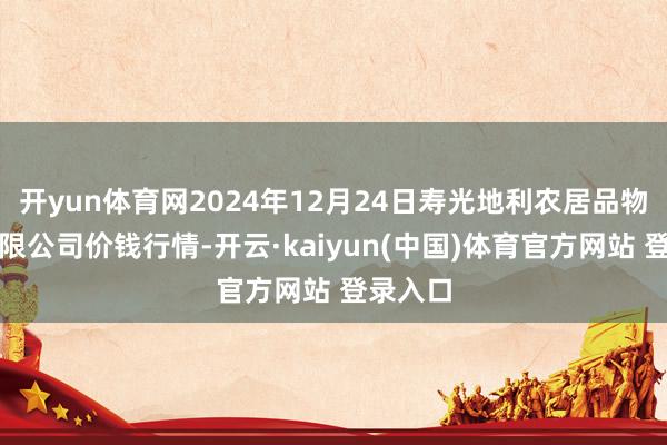 开yun体育网2024年12月24日寿光地利农居品物流园有限公司价钱行情-开云·kaiyun(中国)体育官方网站 登录入口